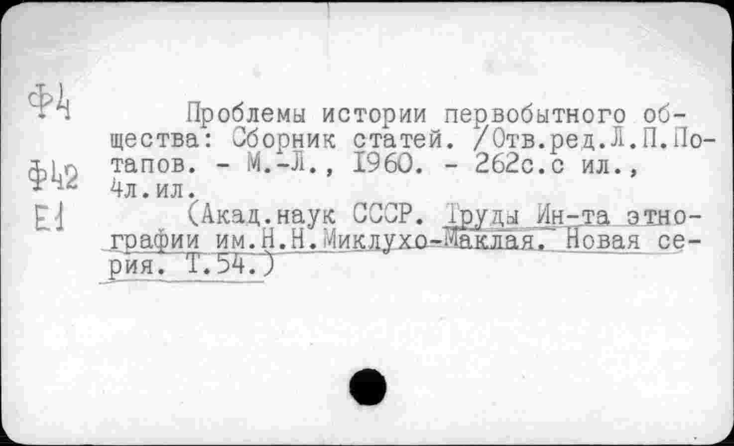 ﻿Проблемы истории первобытного общества: Сборник статей. /Отв.ред.Л.П.По тапов. -	I960. - 262с.с ил.,
4л. ил.
(Акад.наук СССР. Труды дн-та этнографии им. Н.НЛМиклухо-Жклая, Новая се-